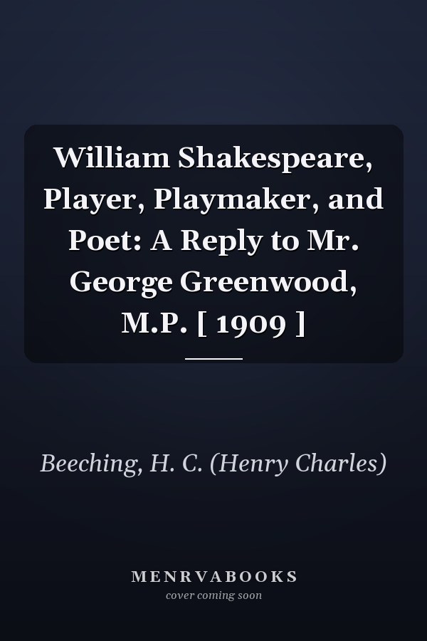 William Shakespeare, Player, Playmaker, and Poet: A Reply to Mr. George Greenwood, M.P. [ 1909 ]