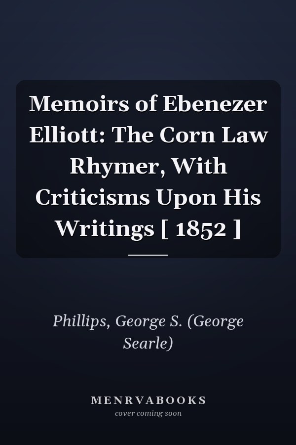 Memoirs of Ebenezer Elliott: The Corn Law Rhymer, With Criticisms Upon His Writings [ 1852 ]