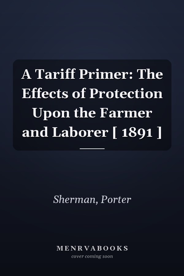 A Tariff Primer: The Effects of Protection Upon the Farmer and Laborer [ 1891 ]