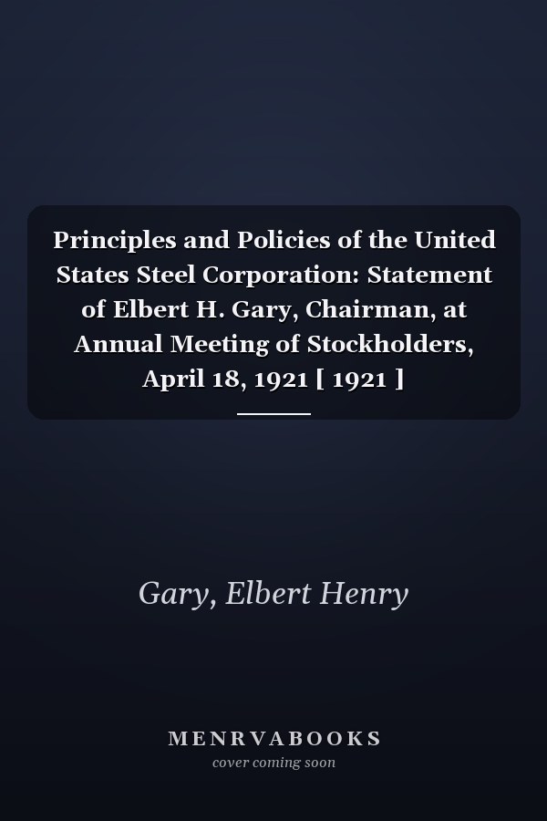 Principles and Policies of the United States Steel Corporation: Statement of Elbert H. Gary, Chairman, at Annual Meeting of Stockholders, April 18, 1921 [ 1921 ]