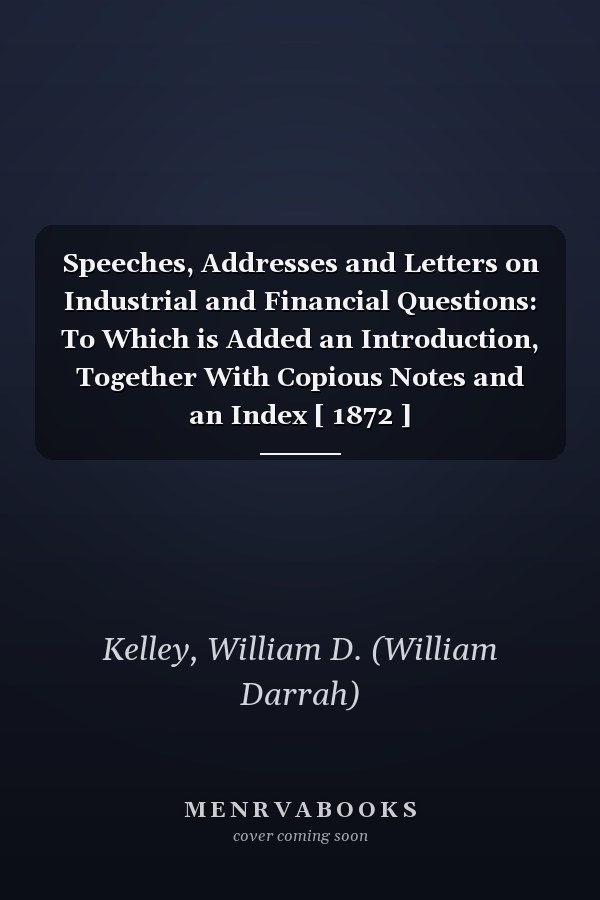 Speeches, Addresses and Letters on Industrial and Financial Questions: To Which is Added an Introduction, Together With Copious Notes and an Index [ 1872 ]
