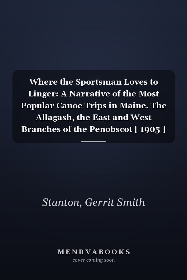 Where the Sportsman Loves to Linger: A Narrative of the Most Popular Canoe Trips in Maine. The Allagash, the East and West Branches of the Penobscot [ 1905 ]