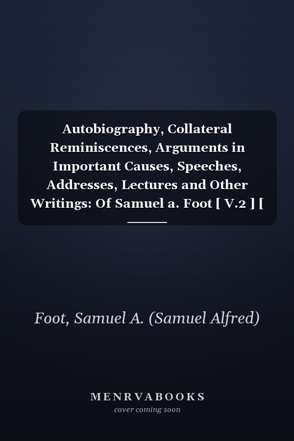 Autobiography, Collateral Reminiscences, Arguments in Important Causes, Speeches, Addresses, Lectures and Other Writings: Of Samuel a. Foot [ V.2 ] [ 1872 ]