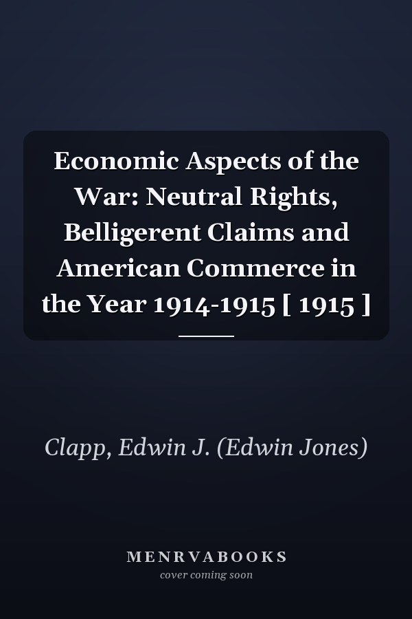 Economic Aspects of the War: Neutral Rights, Belligerent Claims and American Commerce in the Year 1914-1915 [ 1915 ]