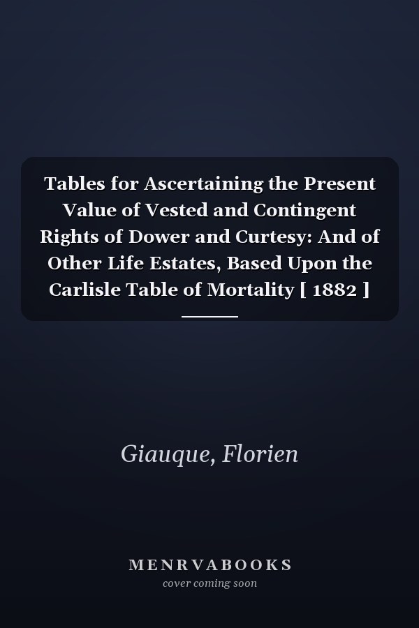 Tables for Ascertaining the Present Value of Vested and Contingent Rights of Dower and Curtesy: And of Other Life Estates, Based Upon the Carlisle Table of Mortality [ 1882 ]