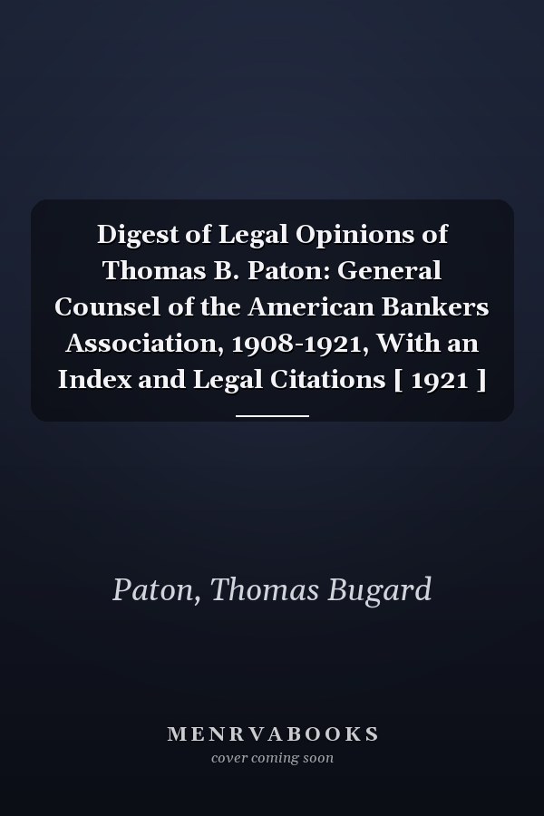 Digest of Legal Opinions of Thomas B. Paton: General Counsel of the American Bankers Association, 1908-1921, With an Index and Legal Citations [ 1921 ]