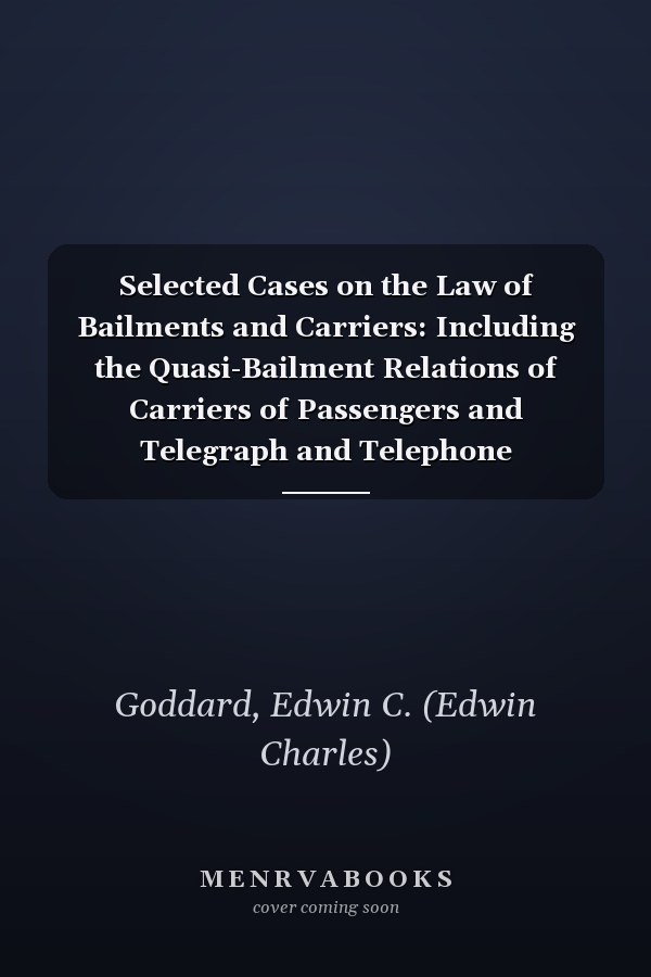 Selected Cases on the Law of Bailments and Carriers: Including the Quasi-Bailment Relations of Carriers of Passengers and Telegraph and Telephone Companies as Carriers [ 1904 ]