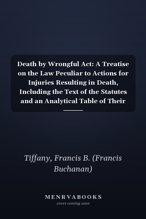 Death by Wrongful Act: A Treatise on the Law Peculiar to Actions for Injuries Resulting in Death, Including the Text of the Statutes and an Analytical Table of Their Provisions [ 1913 ]