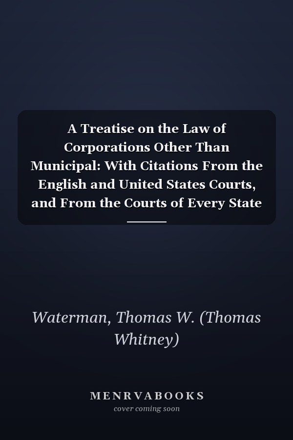 A Treatise on the Law of Corporations Other Than Municipal: With Citations From the English and United States Courts, and From the Courts of Every State and Territory in the Union [ V.1 ] [ 1888 ]