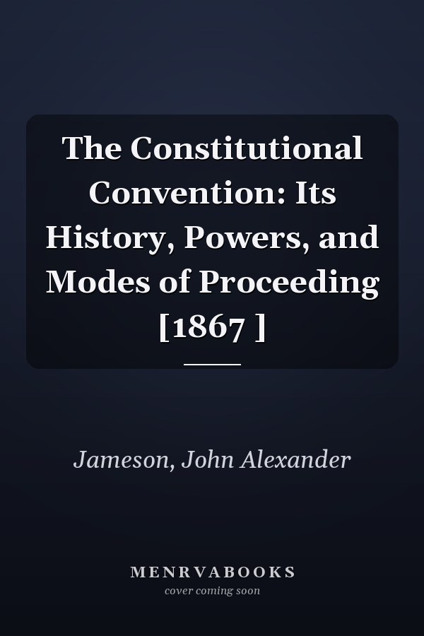 The Constitutional Convention: Its History, Powers, and Modes of Proceeding [1867 ]