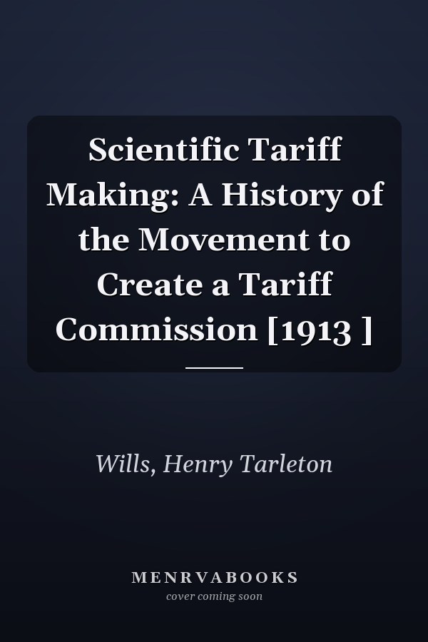 Scientific Tariff Making: A History of the Movement to Create a Tariff Commission [1913 ]