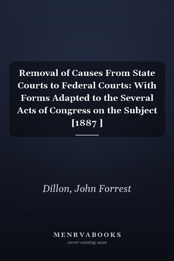 Removal of Causes From State Courts to Federal Courts: With Forms Adapted to the Several Acts of Congress on the Subject [1887 ]