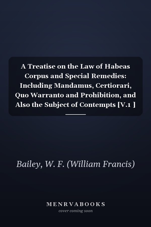 A Treatise on the Law of Habeas Corpus and Special Remedies: Including Mandamus, Certiorari, Quo Warranto and Prohibition, and Also the Subject of Contempts [V.1 ] [1913 ]