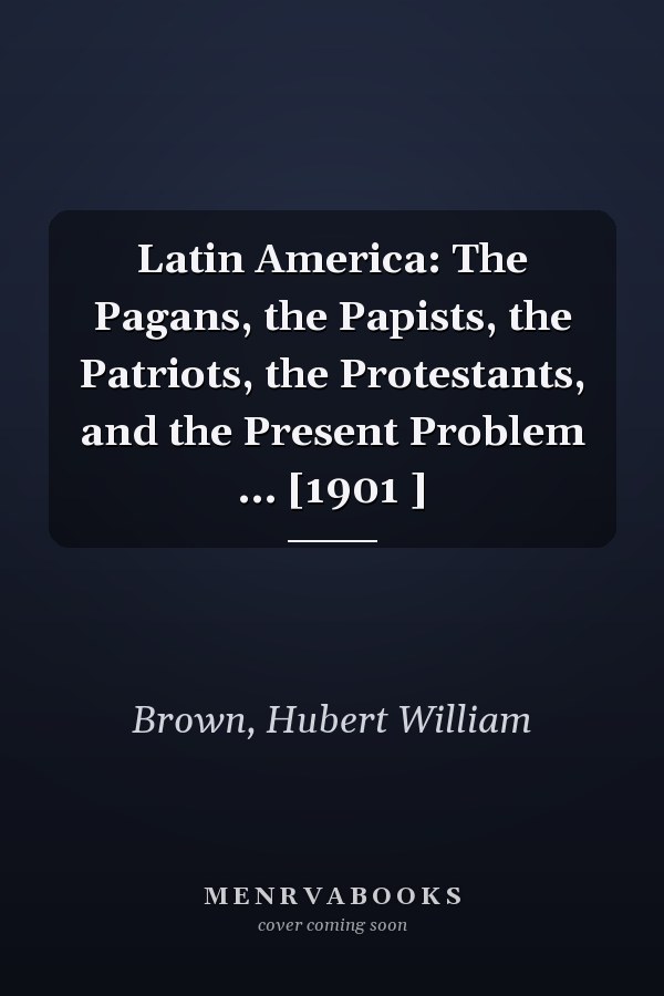 Latin America: The Pagans, the Papists, the Patriots, the Protestants, and the Present Problem ... [1901 ]