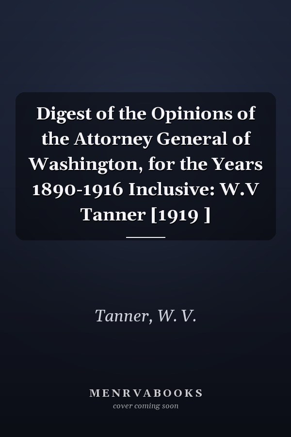Digest of the Opinions of the Attorney General of Washington, for the Years 1890-1916 Inclusive: W.V Tanner [1919 ]