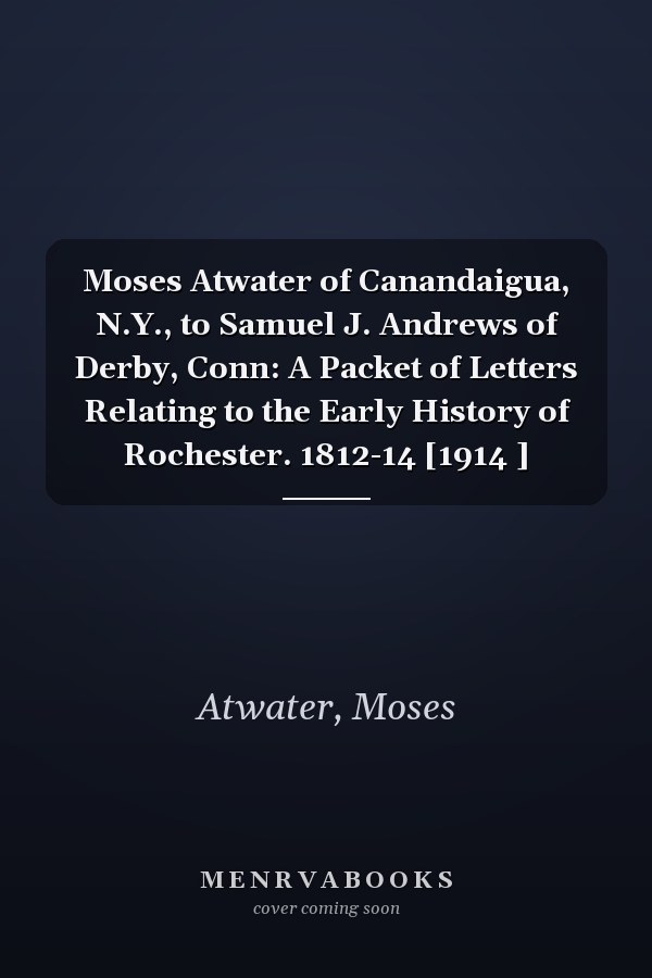 Moses Atwater of Canandaigua, N.Y., to Samuel J. Andrews of Derby, Conn: A Packet of Letters Relating to the Early History of Rochester. 1812-14 [1914 ]