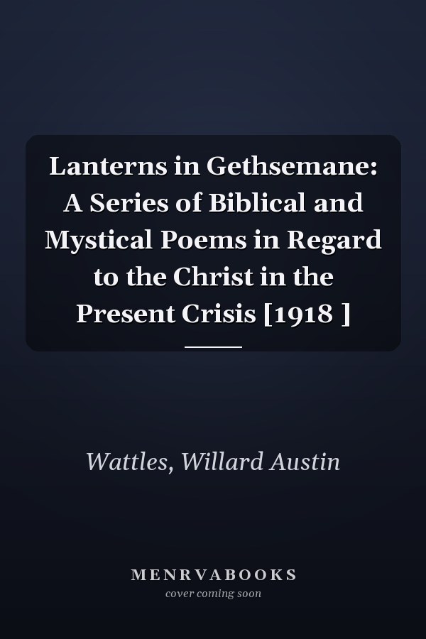 Lanterns in Gethsemane: A Series of Biblical and Mystical Poems in Regard to the Christ in the Present Crisis [1918 ]