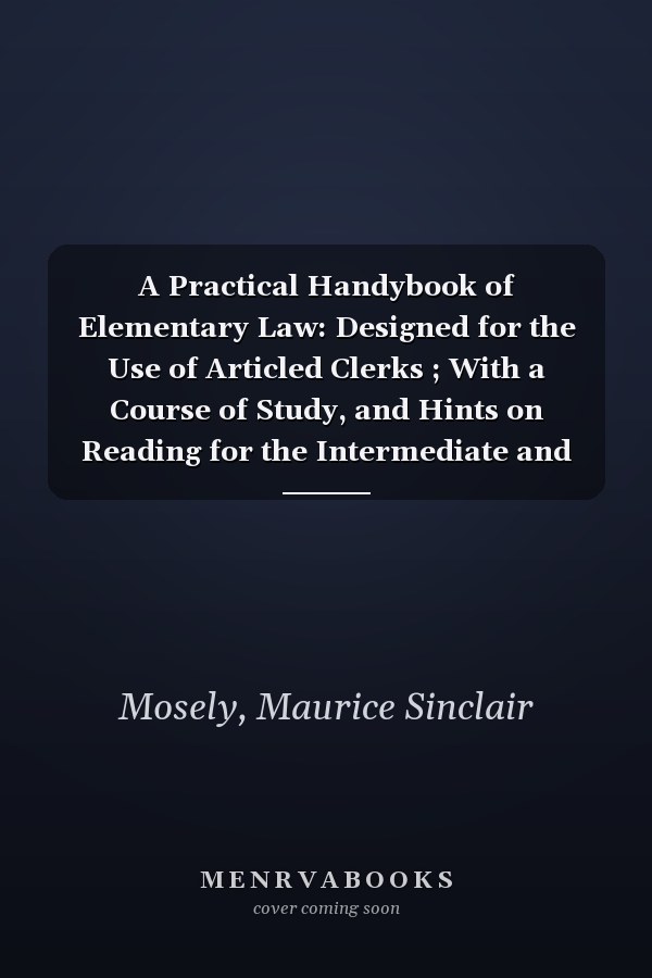 A Practical Handybook of Elementary Law: Designed for the Use of Articled Clerks ; With a Course of Study, and Hints on Reading for the Intermediate and Final Examinations [1878 ]