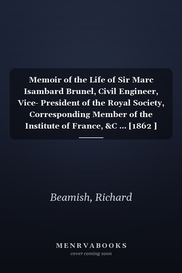 Memoir of the Life of Sir Marc Isambard Brunel, Civil Engineer, Vice- President of the Royal Society, Corresponding Member of the Institute of France, &C ... [1862 ]