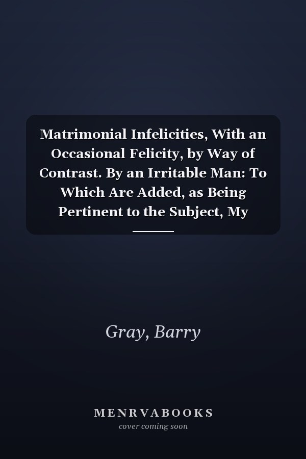 Matrimonial Infelicities, With an Occasional Felicity, by Way of Contrast. By an Irritable Man: To Which Are Added, as Being Pertinent to the Subject, My Neighbors, and Down in the Valley [1865 ]