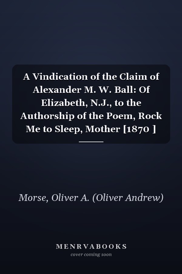 A Vindication of the Claim of Alexander M. W. Ball: Of Elizabeth, N.J., to the Authorship of the Poem, Rock Me to Sleep, Mother [1870 ]