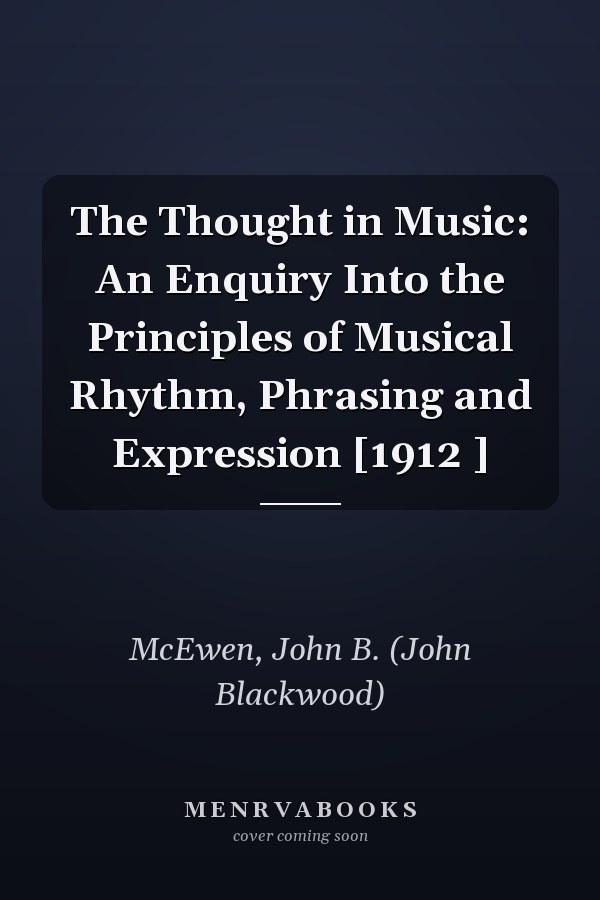 The Thought in Music: An Enquiry Into the Principles of Musical Rhythm, Phrasing and Expression [1912 ]