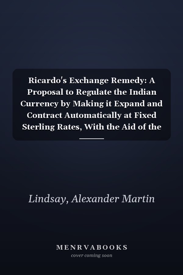 Ricardo's Exchange Remedy: A Proposal to Regulate the Indian Currency by Making it Expand and Contract Automatically at Fixed Sterling Rates, With the Aid of the Silver Clause of the Bank Act [1892 ]