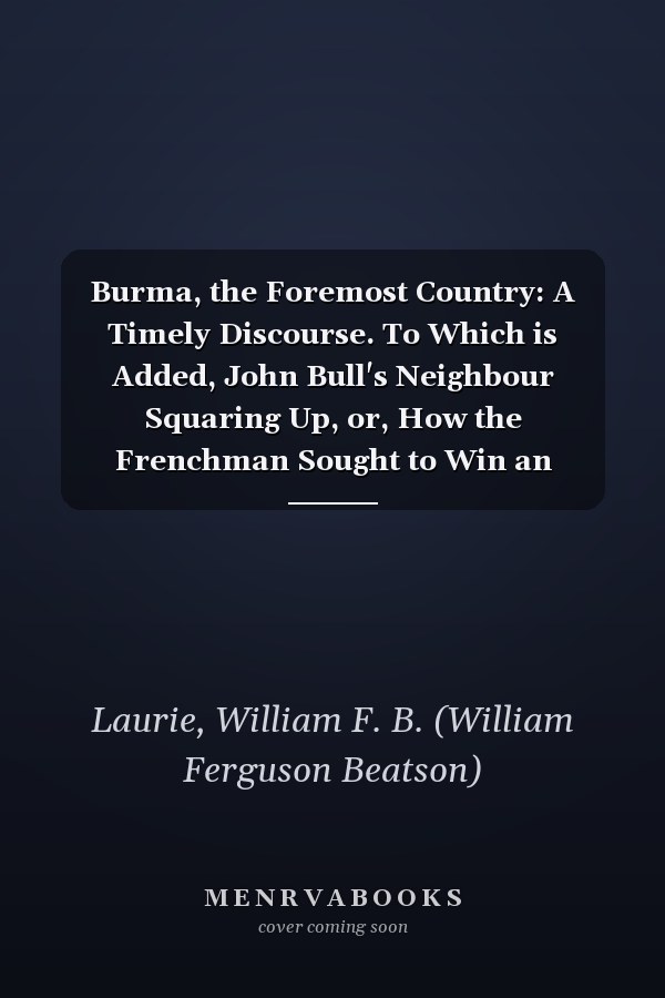 Burma, the Foremost Country: A Timely Discourse. To Which is Added, John Bull's Neighbour Squaring Up, or, How the Frenchman Sought to Win an Empire in the East [1884 ]