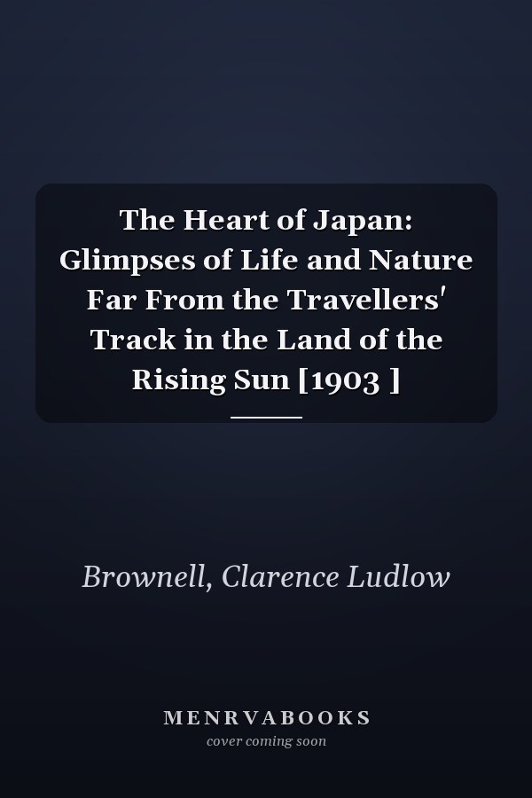 The Heart of Japan: Glimpses of Life and Nature Far From the Travellers' Track in the Land of the Rising Sun [1903 ]