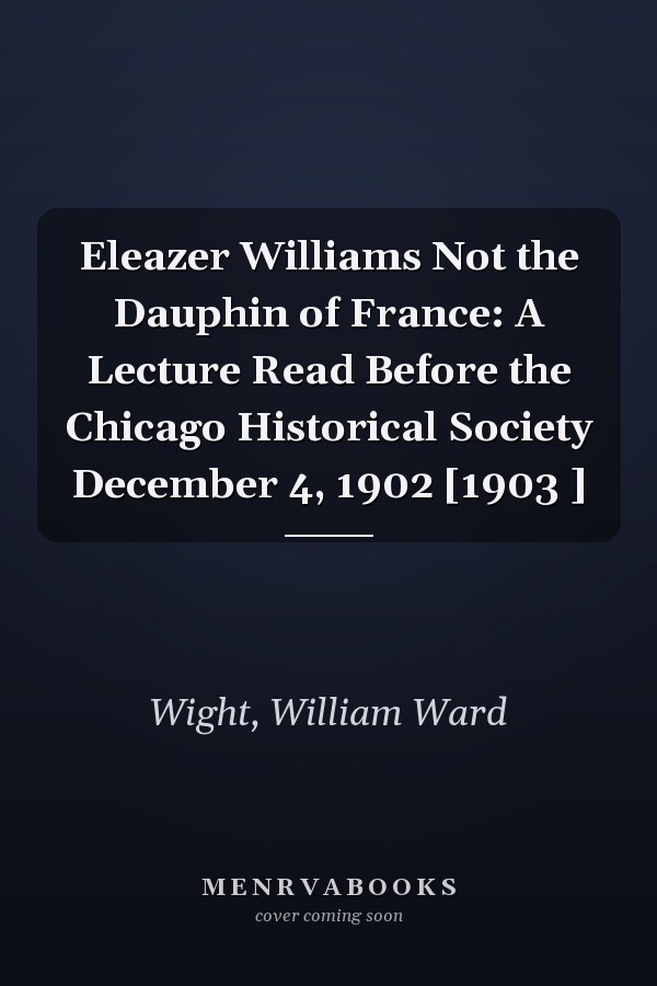 Eleazer Williams Not the Dauphin of France: A Lecture Read Before the Chicago Historical Society December 4, 1902 [1903 ]