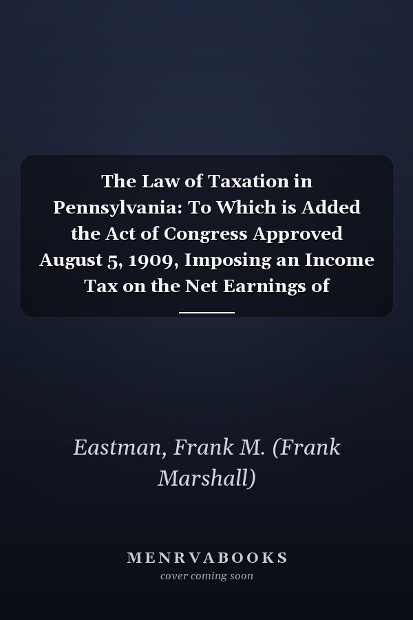 The Law of Taxation in Pennsylvania: To Which is Added the Act of Congress Approved August 5, 1909, Imposing an Income Tax on the Net Earnings of Corporations [V.2 ] [1909 ]