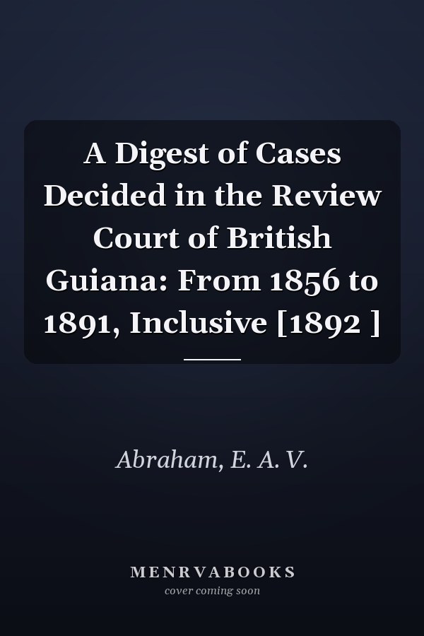 A Digest of Cases Decided in the Review Court of British Guiana: From 1856 to 1891, Inclusive [1892 ]