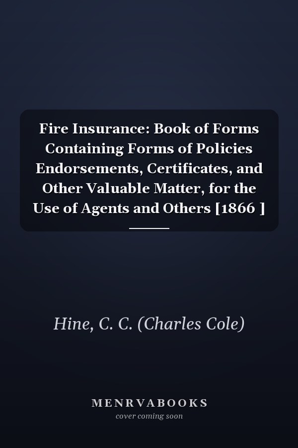Fire Insurance: Book of Forms Containing Forms of Policies Endorsements, Certificates, and Other Valuable Matter, for the Use of Agents and Others [1866 ]