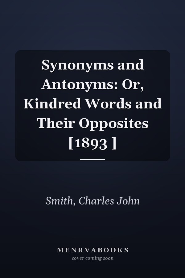 Synonyms and Antonyms: Or, Kindred Words and Their Opposites [1893 ]