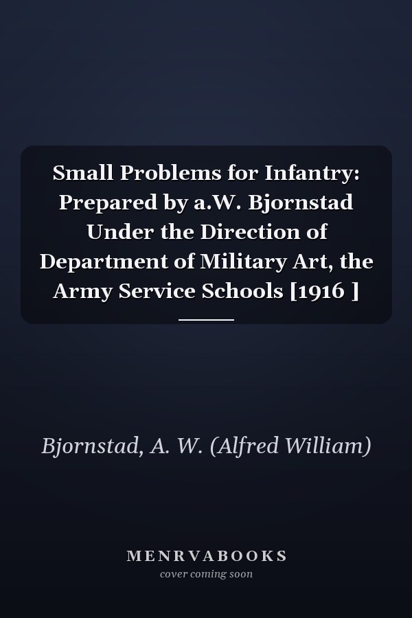 Small Problems for Infantry: Prepared by a.W. Bjornstad Under the Direction of Department of Military Art, the Army Service Schools [1916 ]