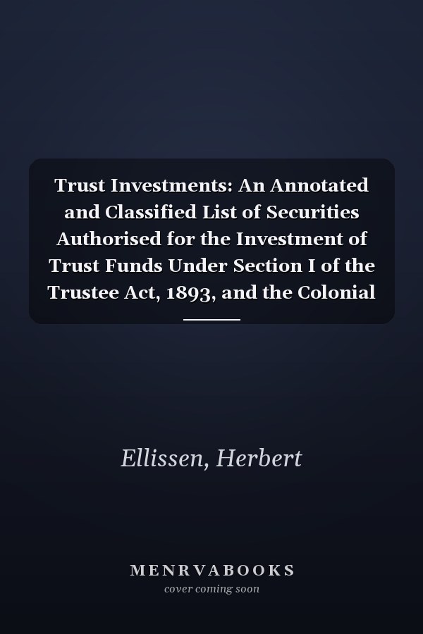Trust Investments: An Annotated and Classified List of Securities Authorised for the Investment of Trust Funds Under Section I of the Trustee Act, 1893, and the Colonial Stock Act, 1900 [1904 ]