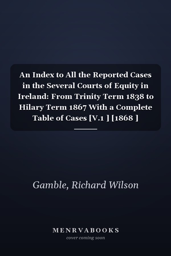 An Index to All the Reported Cases in the Several Courts of Equity in Ireland: From Trinity Term 1838 to Hilary Term 1867 With a Complete Table of Cases [V.1 ] [1868 ]