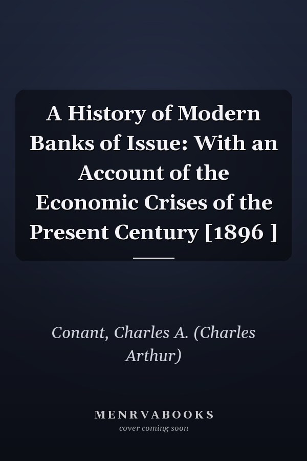 A History of Modern Banks of Issue: With an Account of the Economic Crises of the Present Century [1896 ]
