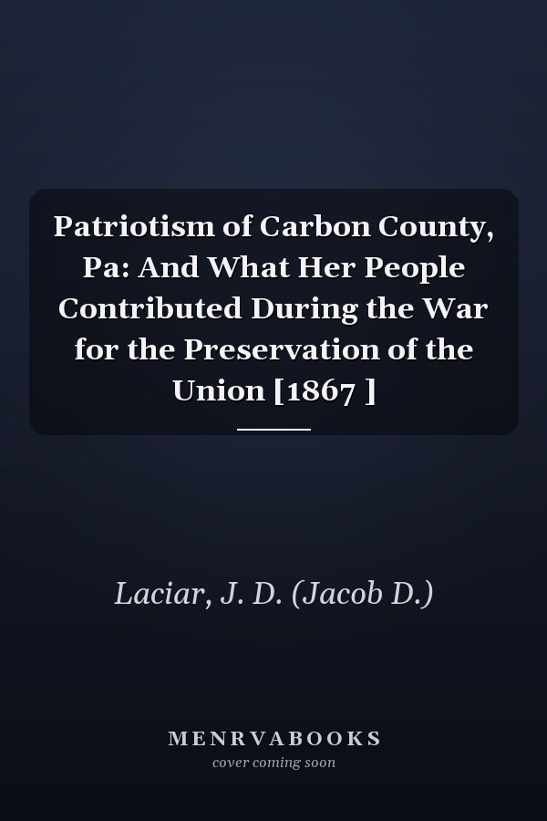 Patriotism of Carbon County, Pa: And What Her People Contributed During the War for the Preservation of the Union [1867 ]