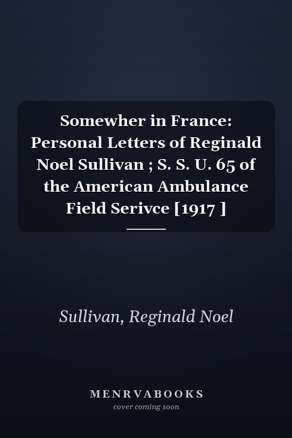 Somewher in France: Personal Letters of Reginald Noel Sullivan ; S. S. U. 65 of the American Ambulance Field Serivce [1917 ]