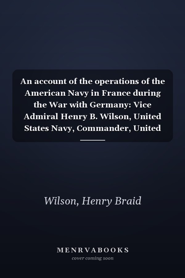 An account of the operations of the American Navy in France during the War with Germany: Vice Admiral Henry B. Wilson, United States Navy, Commander, United States Naval Forces in France