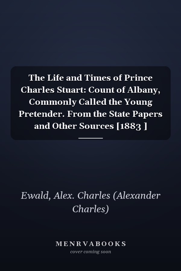 The Life and Times of Prince Charles Stuart: Count of Albany, Commonly Called the Young Pretender. From the State Papers and Other Sources [1883 ]