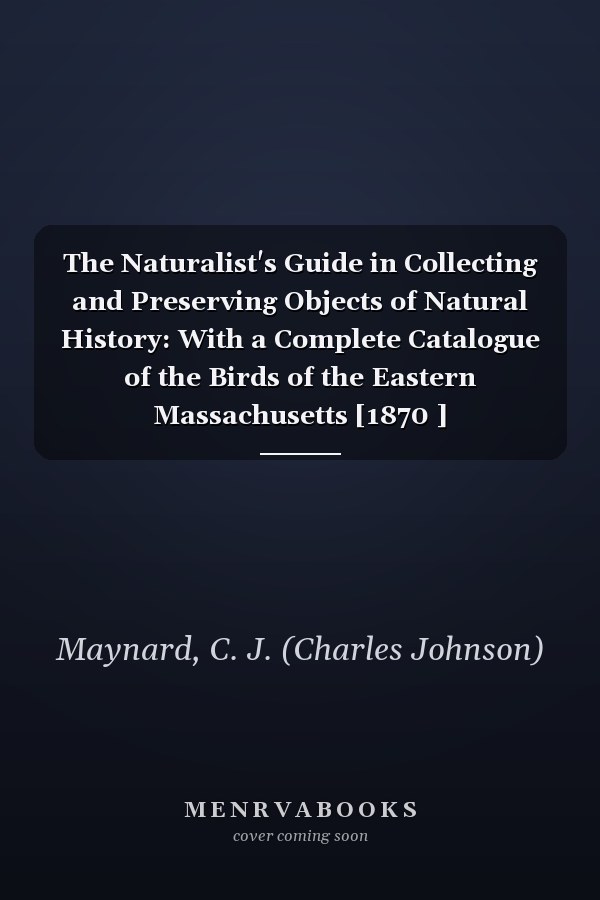 The Naturalist's Guide in Collecting and Preserving Objects of Natural History: With a Complete Catalogue of the Birds of the Eastern Massachusetts [1870 ]