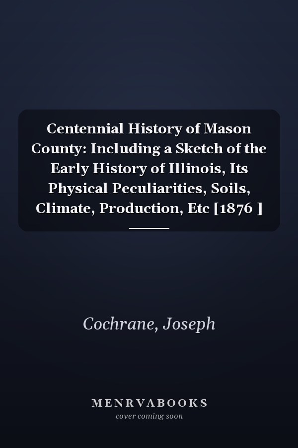 Centennial History of Mason County: Including a Sketch of the Early History of Illinois, Its Physical Peculiarities, Soils, Climate, Production, Etc [1876 ]