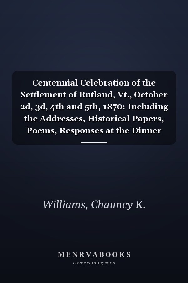 Centennial Celebration of the Settlement of Rutland, Vt., October 2d, 3d, 4th and 5th, 1870: Including the Addresses, Historical Papers, Poems, Responses at the Dinner Table, Etc [1870 ]
