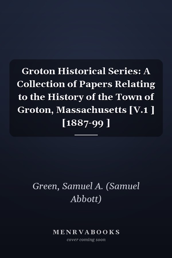 Groton Historical Series: A Collection of Papers Relating to the History of the Town of Groton, Massachusetts [V.1 ] [1887-99 ]