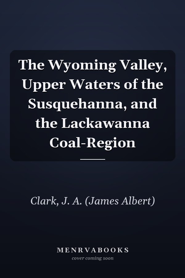 The Wyoming Valley, Upper Waters of the Susquehanna, and the Lackawanna Coal-Region