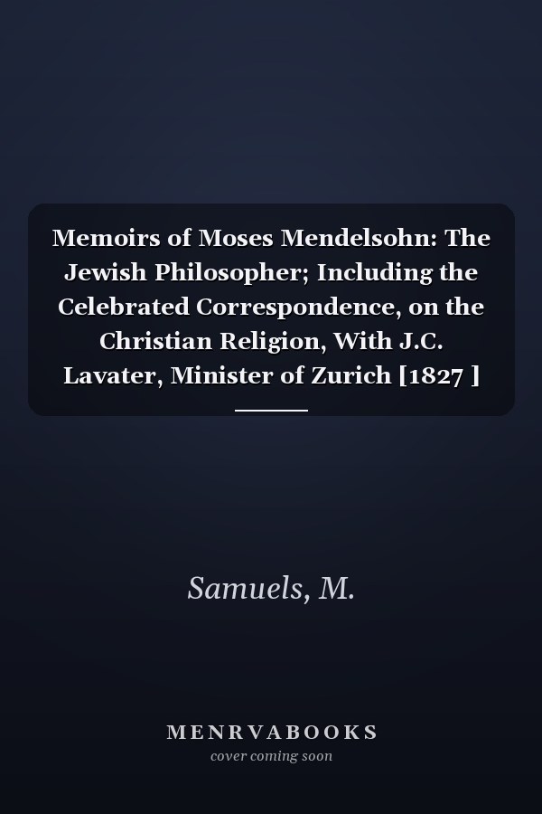 Memoirs of Moses Mendelsohn: The Jewish Philosopher; Including the Celebrated Correspondence, on the Christian Religion, With J.C. Lavater, Minister of Zurich [1827 ]