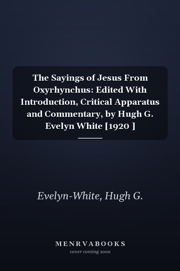 The Sayings of Jesus From Oxyrhynchus: Edited With Introduction, Critical Apparatus and Commentary, by Hugh G. Evelyn White [1920 ]