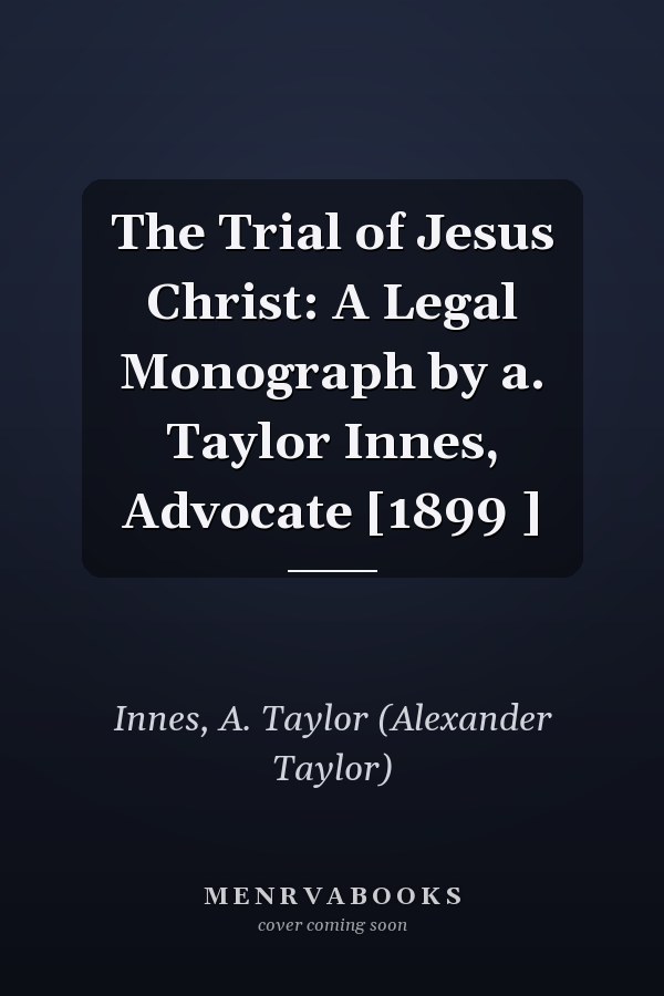 The Trial of Jesus Christ: A Legal Monograph by a. Taylor Innes, Advocate [1899 ]
